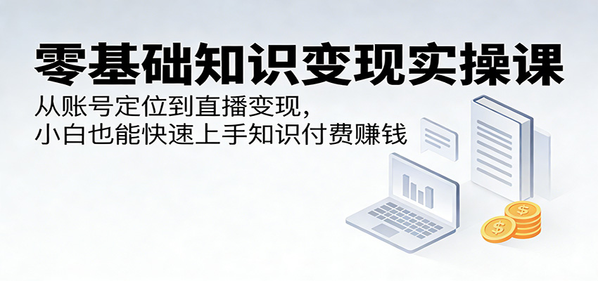 零基础知识变现实操课：从账号定位到直播变现，小白也能快速上手知识付费赚钱-小创项目网