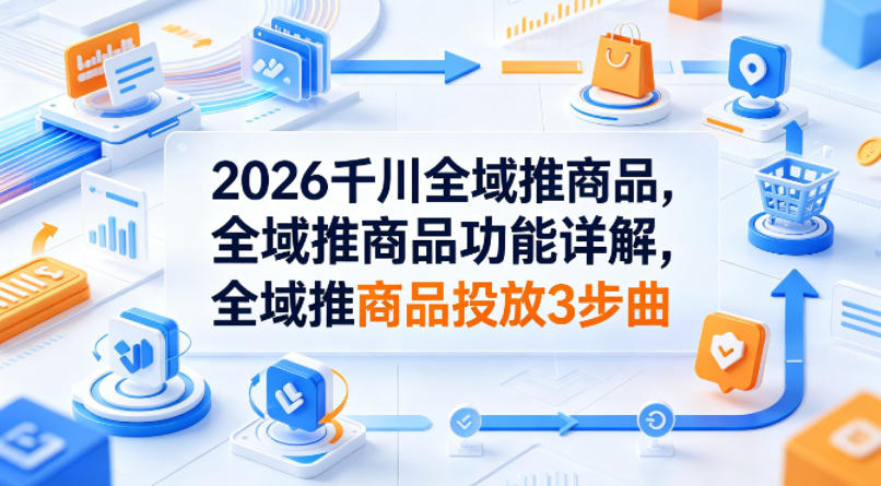 2026千川全域推商品，全域推商品功能详解，全域推商品投放3步曲-小创项目网