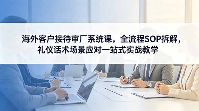 海外客户接待审厂系统课，全流程SOP拆解，礼仪话术场景应对一站式实战教学-小创项目网