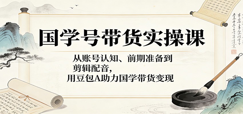 国学号带货实操课：从账号认知、前期准备到剪辑配音，用豆包AI助力国学带货变现-小创项目网